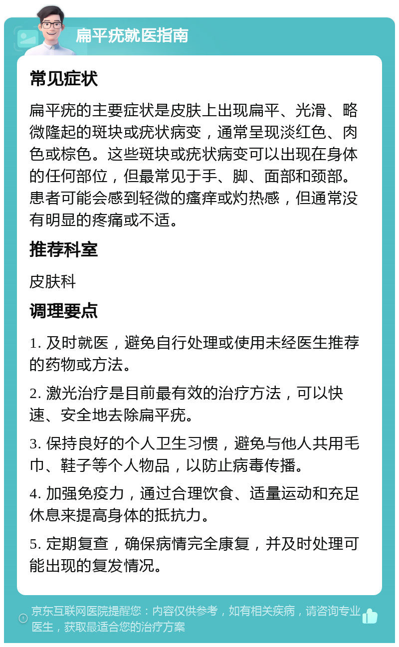 扁平疣就医指南 常见症状 扁平疣的主要症状是皮肤上出现扁平、光滑、略微隆起的斑块或疣状病变，通常呈现淡红色、肉色或棕色。这些斑块或疣状病变可以出现在身体的任何部位，但最常见于手、脚、面部和颈部。患者可能会感到轻微的瘙痒或灼热感，但通常没有明显的疼痛或不适。 推荐科室 皮肤科 调理要点 1. 及时就医，避免自行处理或使用未经医生推荐的药物或方法。 2. 激光治疗是目前最有效的治疗方法，可以快速、安全地去除扁平疣。 3. 保持良好的个人卫生习惯，避免与他人共用毛巾、鞋子等个人物品，以防止病毒传播。 4. 加强免疫力，通过合理饮食、适量运动和充足休息来提高身体的抵抗力。 5. 定期复查，确保病情完全康复，并及时处理可能出现的复发情况。