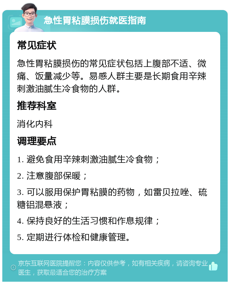 急性胃粘膜损伤就医指南 常见症状 急性胃粘膜损伤的常见症状包括上腹部不适、微痛、饭量减少等。易感人群主要是长期食用辛辣刺激油腻生冷食物的人群。 推荐科室 消化内科 调理要点 1. 避免食用辛辣刺激油腻生冷食物； 2. 注意腹部保暖； 3. 可以服用保护胃粘膜的药物，如雷贝拉唑、硫糖铝混悬液； 4. 保持良好的生活习惯和作息规律； 5. 定期进行体检和健康管理。