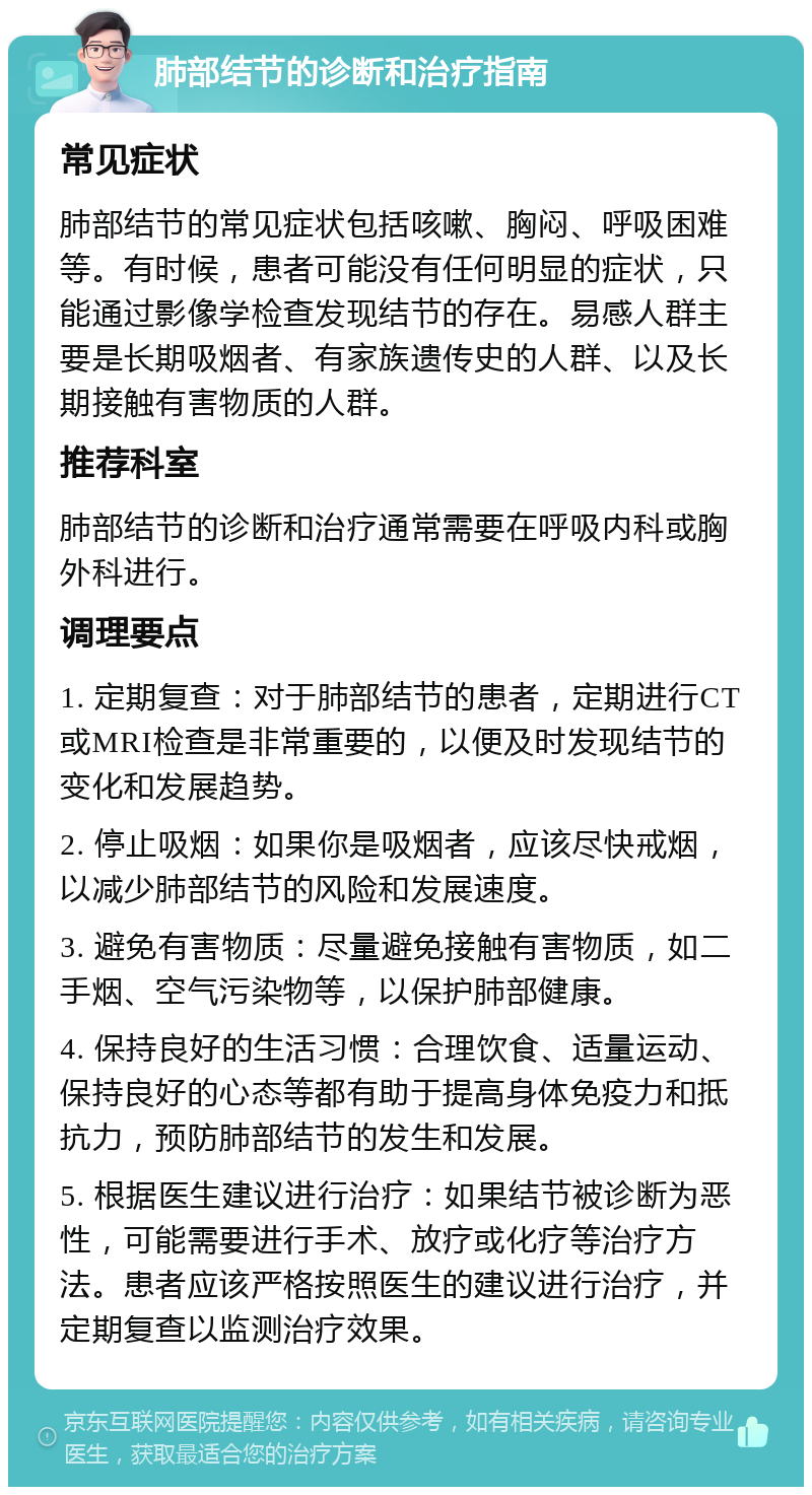 肺部结节的诊断和治疗指南 常见症状 肺部结节的常见症状包括咳嗽、胸闷、呼吸困难等。有时候，患者可能没有任何明显的症状，只能通过影像学检查发现结节的存在。易感人群主要是长期吸烟者、有家族遗传史的人群、以及长期接触有害物质的人群。 推荐科室 肺部结节的诊断和治疗通常需要在呼吸内科或胸外科进行。 调理要点 1. 定期复查：对于肺部结节的患者，定期进行CT或MRI检查是非常重要的，以便及时发现结节的变化和发展趋势。 2. 停止吸烟：如果你是吸烟者，应该尽快戒烟，以减少肺部结节的风险和发展速度。 3. 避免有害物质：尽量避免接触有害物质，如二手烟、空气污染物等，以保护肺部健康。 4. 保持良好的生活习惯：合理饮食、适量运动、保持良好的心态等都有助于提高身体免疫力和抵抗力，预防肺部结节的发生和发展。 5. 根据医生建议进行治疗：如果结节被诊断为恶性，可能需要进行手术、放疗或化疗等治疗方法。患者应该严格按照医生的建议进行治疗，并定期复查以监测治疗效果。