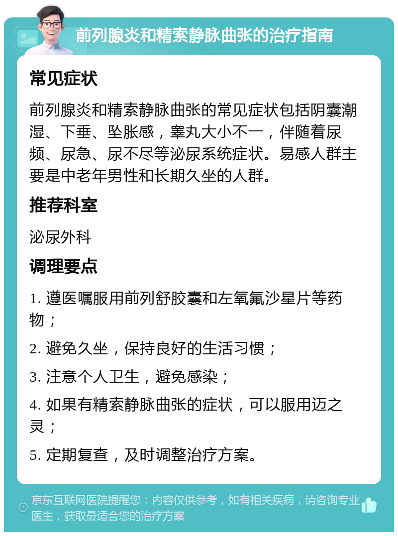 前列腺炎和精索静脉曲张的治疗指南 常见症状 前列腺炎和精索静脉曲张的常见症状包括阴囊潮湿、下垂、坠胀感，睾丸大小不一，伴随着尿频、尿急、尿不尽等泌尿系统症状。易感人群主要是中老年男性和长期久坐的人群。 推荐科室 泌尿外科 调理要点 1. 遵医嘱服用前列舒胶囊和左氧氟沙星片等药物； 2. 避免久坐，保持良好的生活习惯； 3. 注意个人卫生，避免感染； 4. 如果有精索静脉曲张的症状，可以服用迈之灵； 5. 定期复查，及时调整治疗方案。