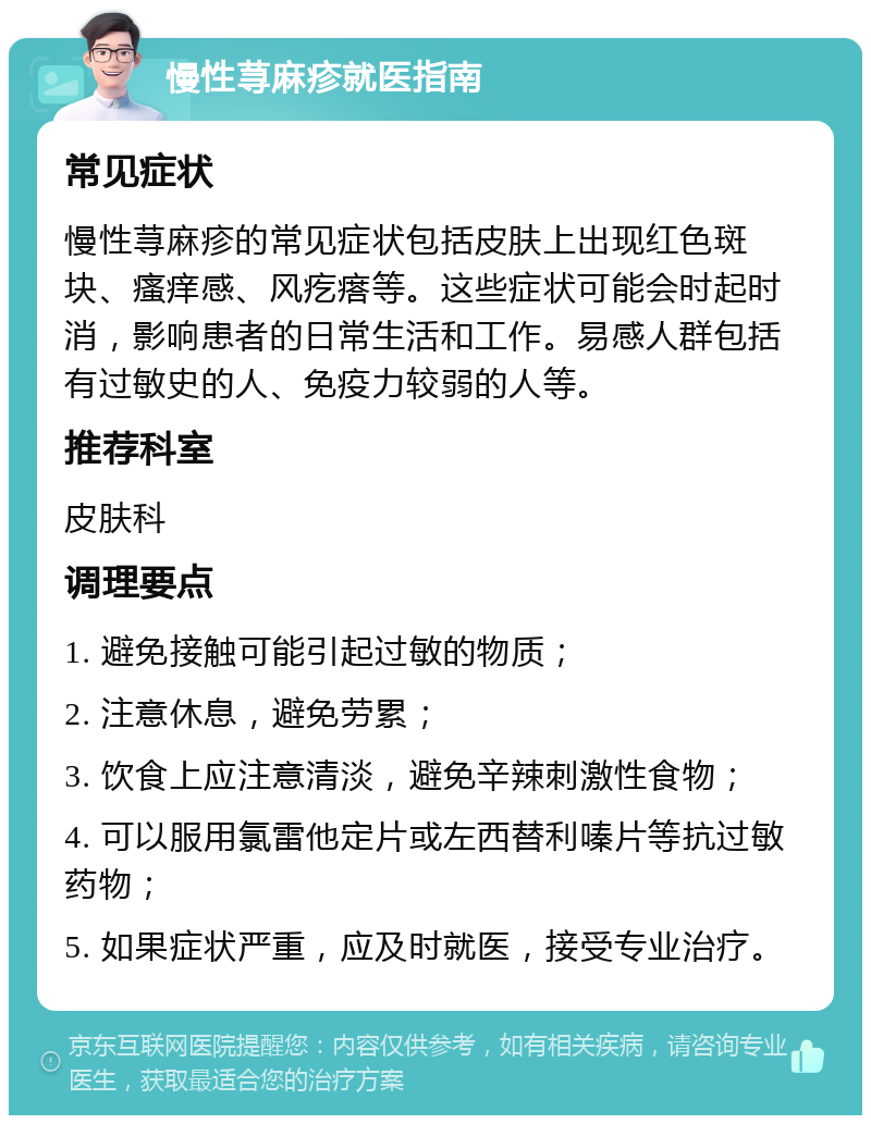 慢性荨麻疹就医指南 常见症状 慢性荨麻疹的常见症状包括皮肤上出现红色斑块、瘙痒感、风疙瘩等。这些症状可能会时起时消，影响患者的日常生活和工作。易感人群包括有过敏史的人、免疫力较弱的人等。 推荐科室 皮肤科 调理要点 1. 避免接触可能引起过敏的物质； 2. 注意休息，避免劳累； 3. 饮食上应注意清淡，避免辛辣刺激性食物； 4. 可以服用氯雷他定片或左西替利嗪片等抗过敏药物； 5. 如果症状严重，应及时就医，接受专业治疗。