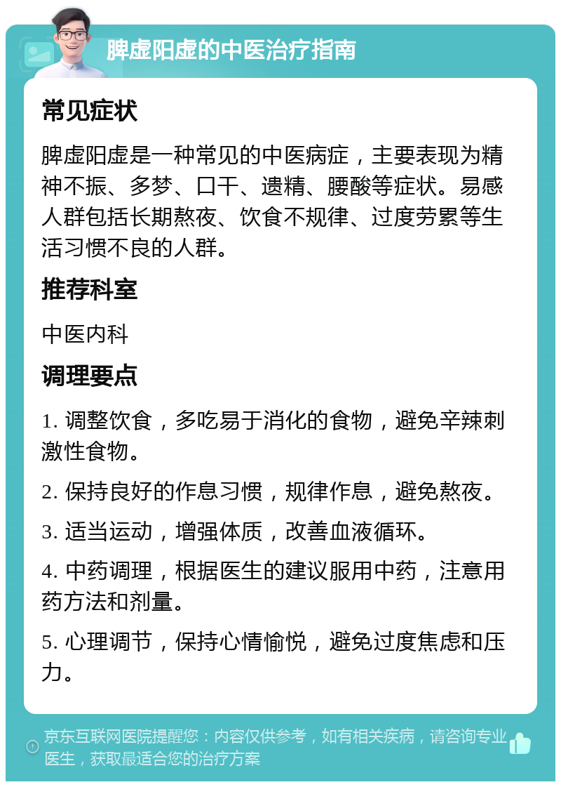 脾虚阳虚的中医治疗指南 常见症状 脾虚阳虚是一种常见的中医病症，主要表现为精神不振、多梦、口干、遗精、腰酸等症状。易感人群包括长期熬夜、饮食不规律、过度劳累等生活习惯不良的人群。 推荐科室 中医内科 调理要点 1. 调整饮食，多吃易于消化的食物，避免辛辣刺激性食物。 2. 保持良好的作息习惯，规律作息，避免熬夜。 3. 适当运动，增强体质，改善血液循环。 4. 中药调理，根据医生的建议服用中药，注意用药方法和剂量。 5. 心理调节，保持心情愉悦，避免过度焦虑和压力。