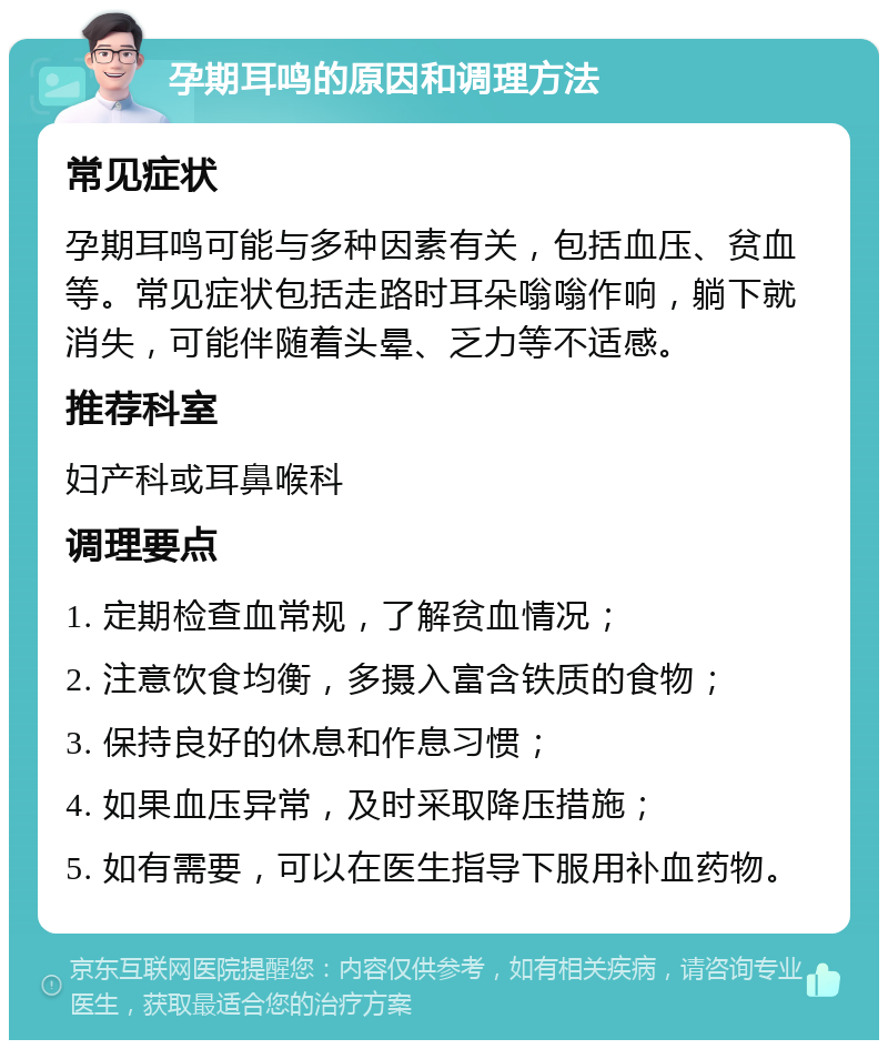 孕期耳鸣的原因和调理方法 常见症状 孕期耳鸣可能与多种因素有关，包括血压、贫血等。常见症状包括走路时耳朵嗡嗡作响，躺下就消失，可能伴随着头晕、乏力等不适感。 推荐科室 妇产科或耳鼻喉科 调理要点 1. 定期检查血常规，了解贫血情况； 2. 注意饮食均衡，多摄入富含铁质的食物； 3. 保持良好的休息和作息习惯； 4. 如果血压异常，及时采取降压措施； 5. 如有需要，可以在医生指导下服用补血药物。