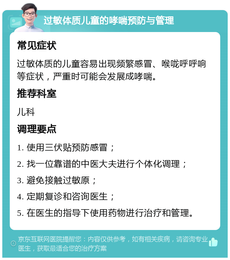 过敏体质儿童的哮喘预防与管理 常见症状 过敏体质的儿童容易出现频繁感冒、喉咙呼呼响等症状，严重时可能会发展成哮喘。 推荐科室 儿科 调理要点 1. 使用三伏贴预防感冒； 2. 找一位靠谱的中医大夫进行个体化调理； 3. 避免接触过敏原； 4. 定期复诊和咨询医生； 5. 在医生的指导下使用药物进行治疗和管理。