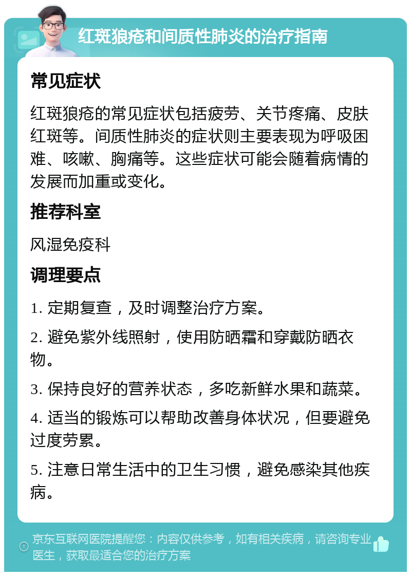 红斑狼疮和间质性肺炎的治疗指南 常见症状 红斑狼疮的常见症状包括疲劳、关节疼痛、皮肤红斑等。间质性肺炎的症状则主要表现为呼吸困难、咳嗽、胸痛等。这些症状可能会随着病情的发展而加重或变化。 推荐科室 风湿免疫科 调理要点 1. 定期复查，及时调整治疗方案。 2. 避免紫外线照射，使用防晒霜和穿戴防晒衣物。 3. 保持良好的营养状态，多吃新鲜水果和蔬菜。 4. 适当的锻炼可以帮助改善身体状况，但要避免过度劳累。 5. 注意日常生活中的卫生习惯，避免感染其他疾病。