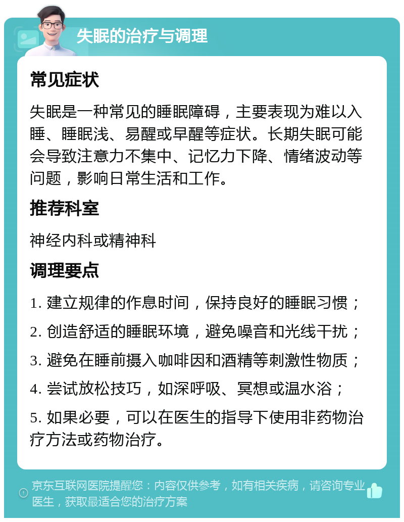 失眠的治疗与调理 常见症状 失眠是一种常见的睡眠障碍，主要表现为难以入睡、睡眠浅、易醒或早醒等症状。长期失眠可能会导致注意力不集中、记忆力下降、情绪波动等问题，影响日常生活和工作。 推荐科室 神经内科或精神科 调理要点 1. 建立规律的作息时间，保持良好的睡眠习惯； 2. 创造舒适的睡眠环境，避免噪音和光线干扰； 3. 避免在睡前摄入咖啡因和酒精等刺激性物质； 4. 尝试放松技巧，如深呼吸、冥想或温水浴； 5. 如果必要，可以在医生的指导下使用非药物治疗方法或药物治疗。