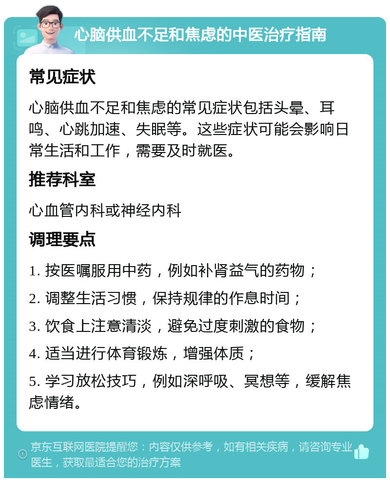 心脑供血不足和焦虑的中医治疗指南 常见症状 心脑供血不足和焦虑的常见症状包括头晕、耳鸣、心跳加速、失眠等。这些症状可能会影响日常生活和工作，需要及时就医。 推荐科室 心血管内科或神经内科 调理要点 1. 按医嘱服用中药，例如补肾益气的药物； 2. 调整生活习惯，保持规律的作息时间； 3. 饮食上注意清淡，避免过度刺激的食物； 4. 适当进行体育锻炼，增强体质； 5. 学习放松技巧，例如深呼吸、冥想等，缓解焦虑情绪。