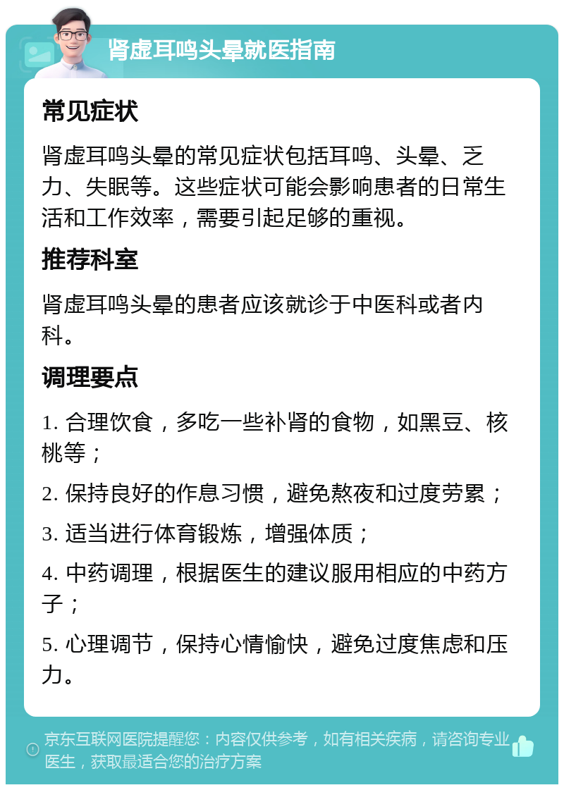 肾虚耳鸣头晕就医指南 常见症状 肾虚耳鸣头晕的常见症状包括耳鸣、头晕、乏力、失眠等。这些症状可能会影响患者的日常生活和工作效率，需要引起足够的重视。 推荐科室 肾虚耳鸣头晕的患者应该就诊于中医科或者内科。 调理要点 1. 合理饮食，多吃一些补肾的食物，如黑豆、核桃等； 2. 保持良好的作息习惯，避免熬夜和过度劳累； 3. 适当进行体育锻炼，增强体质； 4. 中药调理，根据医生的建议服用相应的中药方子； 5. 心理调节，保持心情愉快，避免过度焦虑和压力。