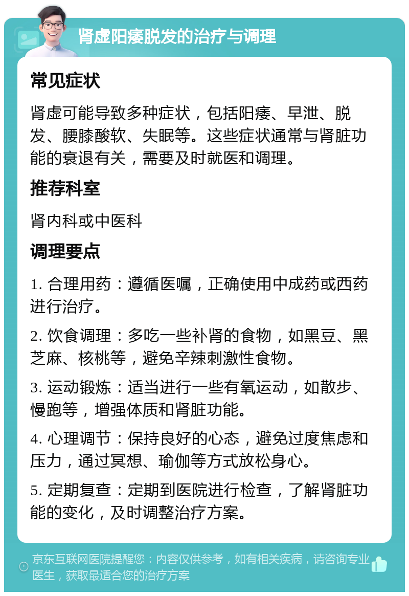 肾虚阳痿脱发的治疗与调理 常见症状 肾虚可能导致多种症状，包括阳痿、早泄、脱发、腰膝酸软、失眠等。这些症状通常与肾脏功能的衰退有关，需要及时就医和调理。 推荐科室 肾内科或中医科 调理要点 1. 合理用药：遵循医嘱，正确使用中成药或西药进行治疗。 2. 饮食调理：多吃一些补肾的食物，如黑豆、黑芝麻、核桃等，避免辛辣刺激性食物。 3. 运动锻炼：适当进行一些有氧运动，如散步、慢跑等，增强体质和肾脏功能。 4. 心理调节：保持良好的心态，避免过度焦虑和压力，通过冥想、瑜伽等方式放松身心。 5. 定期复查：定期到医院进行检查，了解肾脏功能的变化，及时调整治疗方案。