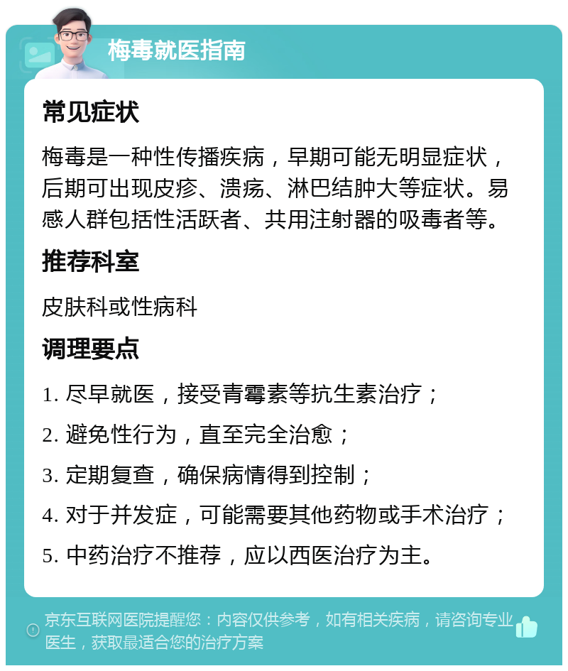 梅毒就医指南 常见症状 梅毒是一种性传播疾病，早期可能无明显症状，后期可出现皮疹、溃疡、淋巴结肿大等症状。易感人群包括性活跃者、共用注射器的吸毒者等。 推荐科室 皮肤科或性病科 调理要点 1. 尽早就医，接受青霉素等抗生素治疗； 2. 避免性行为，直至完全治愈； 3. 定期复查，确保病情得到控制； 4. 对于并发症，可能需要其他药物或手术治疗； 5. 中药治疗不推荐，应以西医治疗为主。