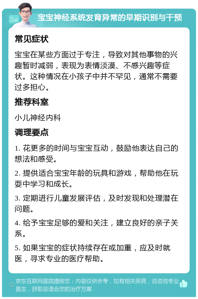 宝宝神经系统发育异常的早期识别与干预 常见症状 宝宝在某些方面过于专注，导致对其他事物的兴趣暂时减弱，表现为表情淡漠、不感兴趣等症状。这种情况在小孩子中并不罕见，通常不需要过多担心。 推荐科室 小儿神经内科 调理要点 1. 花更多的时间与宝宝互动，鼓励他表达自己的想法和感受。 2. 提供适合宝宝年龄的玩具和游戏，帮助他在玩耍中学习和成长。 3. 定期进行儿童发展评估，及时发现和处理潜在问题。 4. 给予宝宝足够的爱和关注，建立良好的亲子关系。 5. 如果宝宝的症状持续存在或加重，应及时就医，寻求专业的医疗帮助。