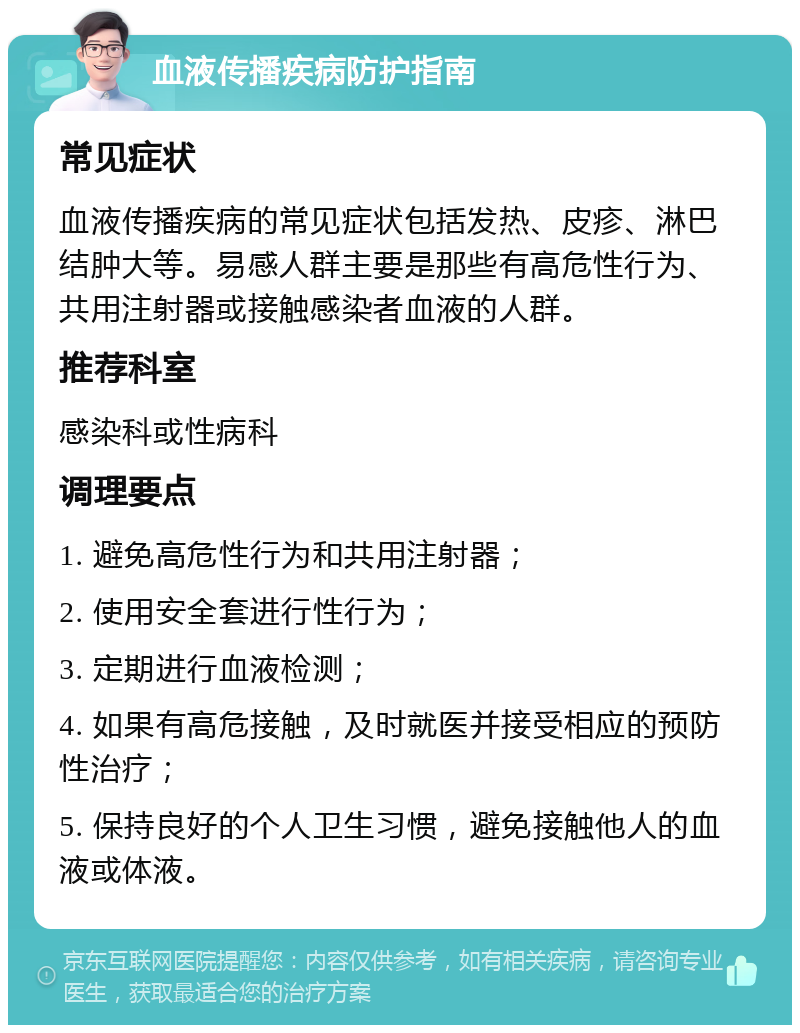 血液传播疾病防护指南 常见症状 血液传播疾病的常见症状包括发热、皮疹、淋巴结肿大等。易感人群主要是那些有高危性行为、共用注射器或接触感染者血液的人群。 推荐科室 感染科或性病科 调理要点 1. 避免高危性行为和共用注射器； 2. 使用安全套进行性行为； 3. 定期进行血液检测； 4. 如果有高危接触，及时就医并接受相应的预防性治疗； 5. 保持良好的个人卫生习惯，避免接触他人的血液或体液。