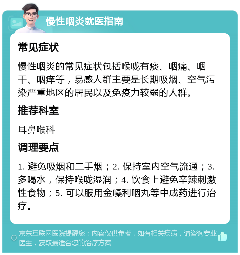 慢性咽炎就医指南 常见症状 慢性咽炎的常见症状包括喉咙有痰、咽痛、咽干、咽痒等，易感人群主要是长期吸烟、空气污染严重地区的居民以及免疫力较弱的人群。 推荐科室 耳鼻喉科 调理要点 1. 避免吸烟和二手烟；2. 保持室内空气流通；3. 多喝水，保持喉咙湿润；4. 饮食上避免辛辣刺激性食物；5. 可以服用金嗓利咽丸等中成药进行治疗。