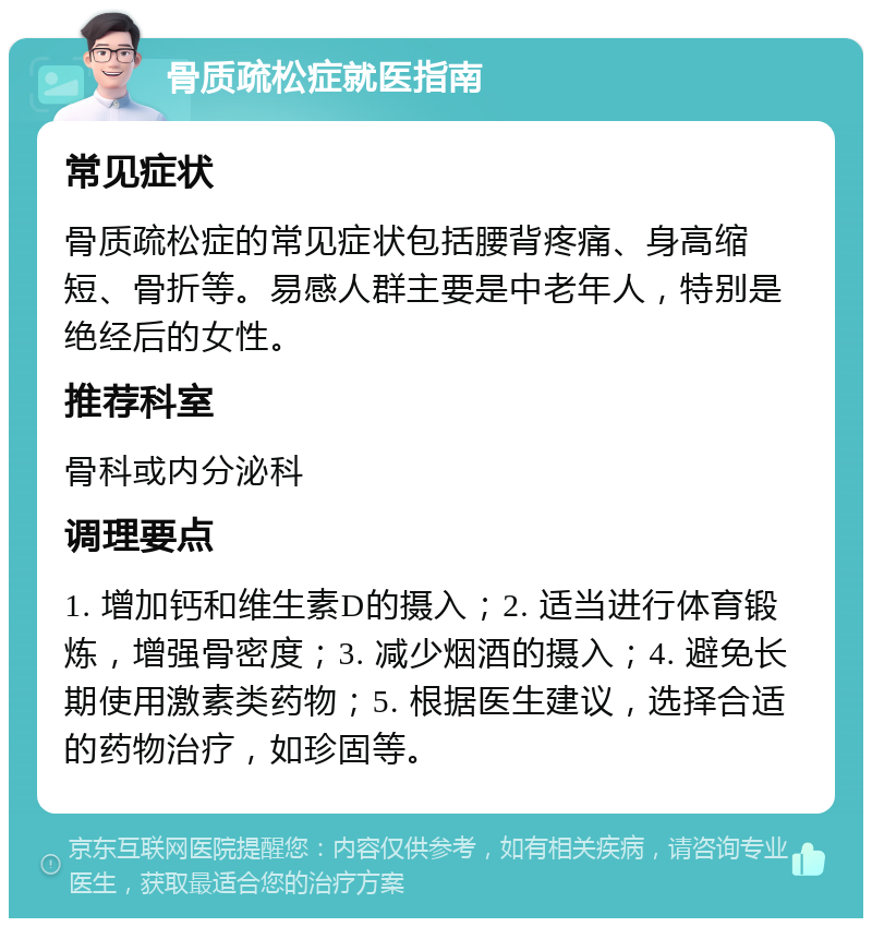 骨质疏松症就医指南 常见症状 骨质疏松症的常见症状包括腰背疼痛、身高缩短、骨折等。易感人群主要是中老年人，特别是绝经后的女性。 推荐科室 骨科或内分泌科 调理要点 1. 增加钙和维生素D的摄入；2. 适当进行体育锻炼，增强骨密度；3. 减少烟酒的摄入；4. 避免长期使用激素类药物；5. 根据医生建议，选择合适的药物治疗，如珍固等。