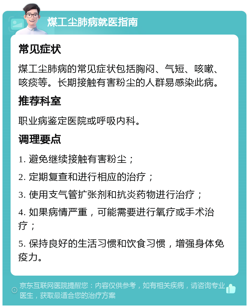 煤工尘肺病就医指南 常见症状 煤工尘肺病的常见症状包括胸闷、气短、咳嗽、咳痰等。长期接触有害粉尘的人群易感染此病。 推荐科室 职业病鉴定医院或呼吸内科。 调理要点 1. 避免继续接触有害粉尘； 2. 定期复查和进行相应的治疗； 3. 使用支气管扩张剂和抗炎药物进行治疗； 4. 如果病情严重，可能需要进行氧疗或手术治疗； 5. 保持良好的生活习惯和饮食习惯，增强身体免疫力。