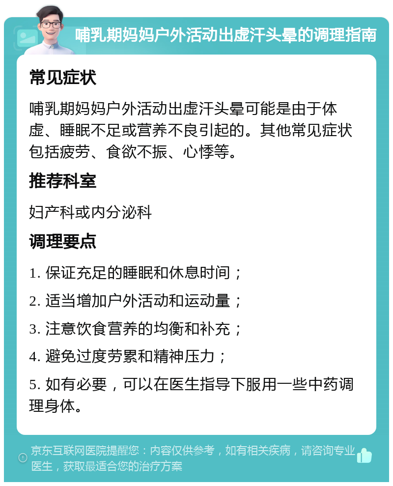 哺乳期妈妈户外活动出虚汗头晕的调理指南 常见症状 哺乳期妈妈户外活动出虚汗头晕可能是由于体虚、睡眠不足或营养不良引起的。其他常见症状包括疲劳、食欲不振、心悸等。 推荐科室 妇产科或内分泌科 调理要点 1. 保证充足的睡眠和休息时间； 2. 适当增加户外活动和运动量； 3. 注意饮食营养的均衡和补充； 4. 避免过度劳累和精神压力； 5. 如有必要，可以在医生指导下服用一些中药调理身体。