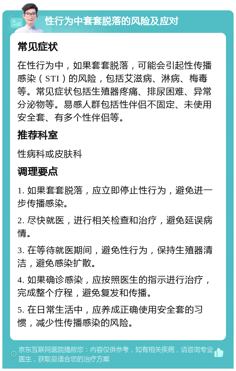 性行为中套套脱落的风险及应对 常见症状 在性行为中，如果套套脱落，可能会引起性传播感染（STI）的风险，包括艾滋病、淋病、梅毒等。常见症状包括生殖器疼痛、排尿困难、异常分泌物等。易感人群包括性伴侣不固定、未使用安全套、有多个性伴侣等。 推荐科室 性病科或皮肤科 调理要点 1. 如果套套脱落，应立即停止性行为，避免进一步传播感染。 2. 尽快就医，进行相关检查和治疗，避免延误病情。 3. 在等待就医期间，避免性行为，保持生殖器清洁，避免感染扩散。 4. 如果确诊感染，应按照医生的指示进行治疗，完成整个疗程，避免复发和传播。 5. 在日常生活中，应养成正确使用安全套的习惯，减少性传播感染的风险。