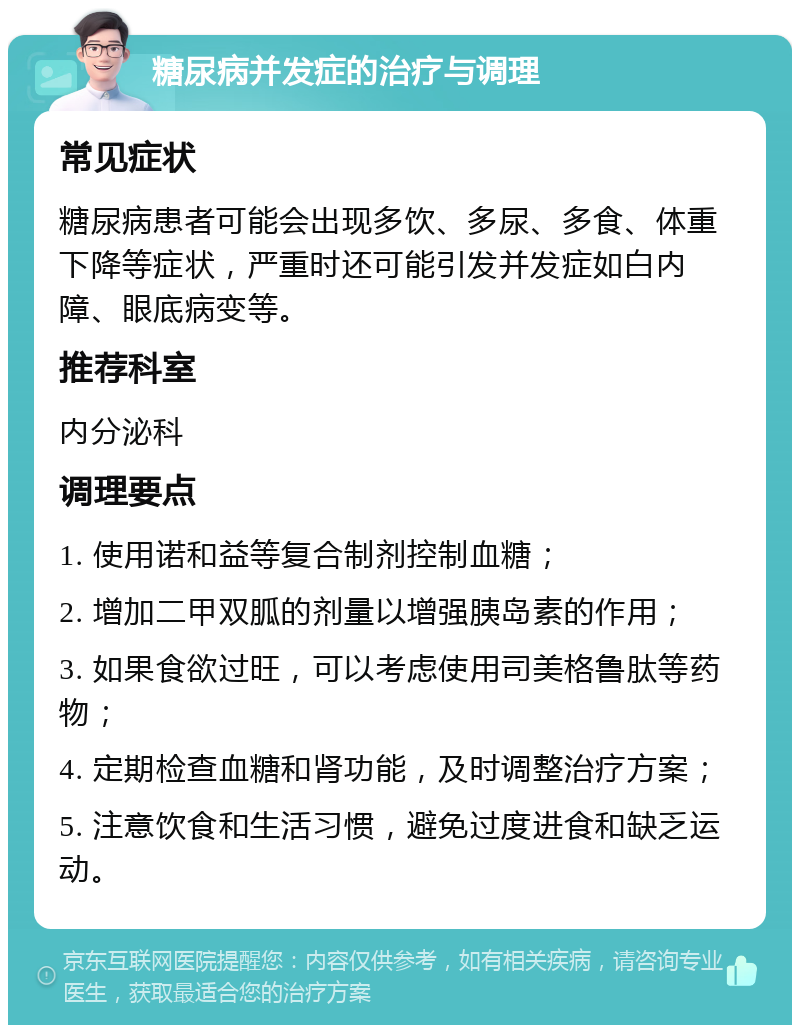 糖尿病并发症的治疗与调理 常见症状 糖尿病患者可能会出现多饮、多尿、多食、体重下降等症状，严重时还可能引发并发症如白内障、眼底病变等。 推荐科室 内分泌科 调理要点 1. 使用诺和益等复合制剂控制血糖； 2. 增加二甲双胍的剂量以增强胰岛素的作用； 3. 如果食欲过旺，可以考虑使用司美格鲁肽等药物； 4. 定期检查血糖和肾功能，及时调整治疗方案； 5. 注意饮食和生活习惯，避免过度进食和缺乏运动。