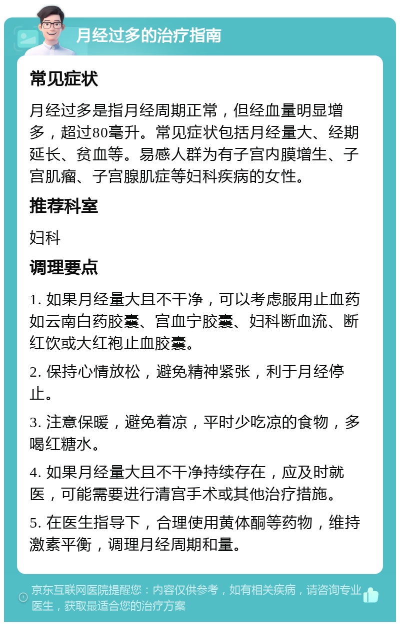 月经过多的治疗指南 常见症状 月经过多是指月经周期正常，但经血量明显增多，超过80毫升。常见症状包括月经量大、经期延长、贫血等。易感人群为有子宫内膜增生、子宫肌瘤、子宫腺肌症等妇科疾病的女性。 推荐科室 妇科 调理要点 1. 如果月经量大且不干净，可以考虑服用止血药如云南白药胶囊、宫血宁胶囊、妇科断血流、断红饮或大红袍止血胶囊。 2. 保持心情放松，避免精神紧张，利于月经停止。 3. 注意保暖，避免着凉，平时少吃凉的食物，多喝红糖水。 4. 如果月经量大且不干净持续存在，应及时就医，可能需要进行清宫手术或其他治疗措施。 5. 在医生指导下，合理使用黄体酮等药物，维持激素平衡，调理月经周期和量。