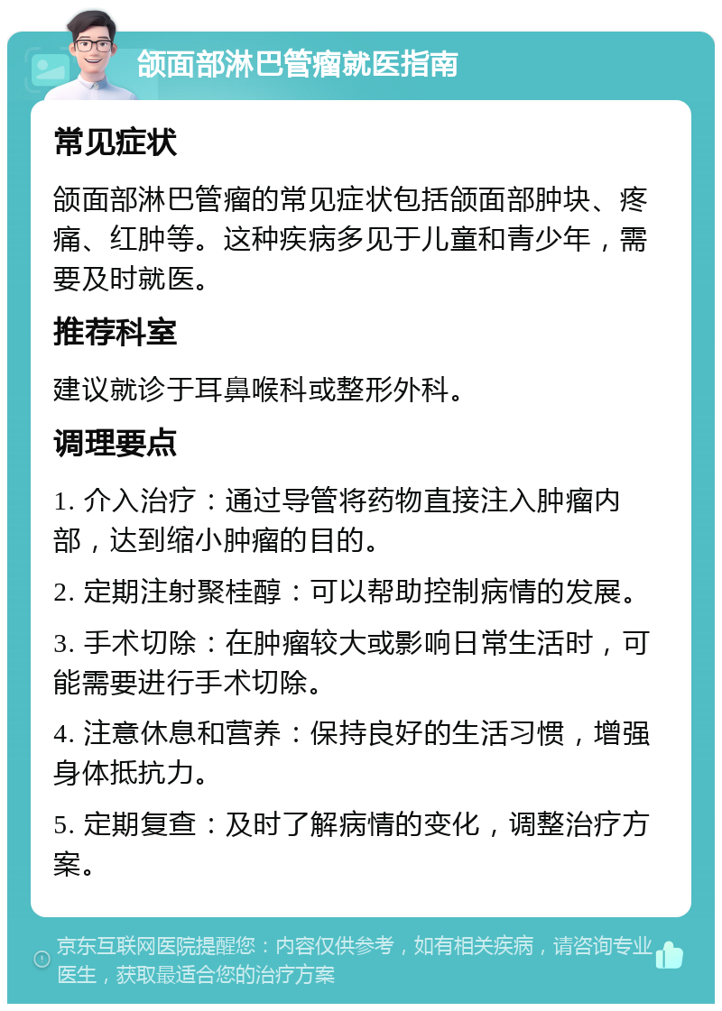 颌面部淋巴管瘤就医指南 常见症状 颌面部淋巴管瘤的常见症状包括颌面部肿块、疼痛、红肿等。这种疾病多见于儿童和青少年，需要及时就医。 推荐科室 建议就诊于耳鼻喉科或整形外科。 调理要点 1. 介入治疗：通过导管将药物直接注入肿瘤内部，达到缩小肿瘤的目的。 2. 定期注射聚桂醇：可以帮助控制病情的发展。 3. 手术切除：在肿瘤较大或影响日常生活时，可能需要进行手术切除。 4. 注意休息和营养：保持良好的生活习惯，增强身体抵抗力。 5. 定期复查：及时了解病情的变化，调整治疗方案。