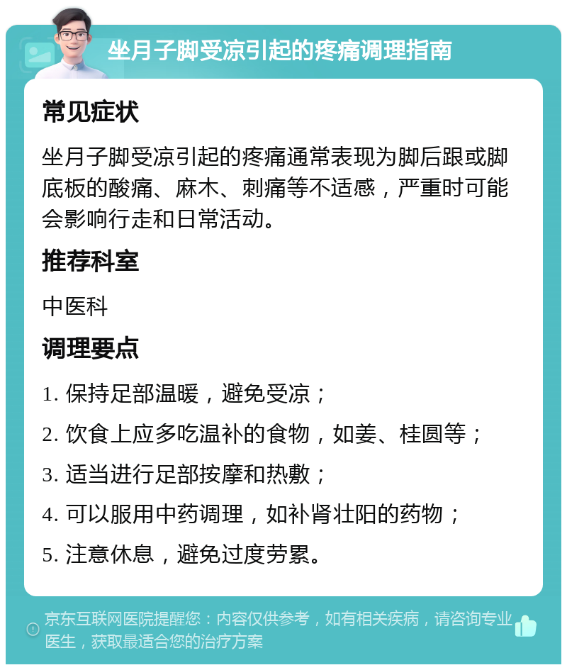 坐月子脚受凉引起的疼痛调理指南 常见症状 坐月子脚受凉引起的疼痛通常表现为脚后跟或脚底板的酸痛、麻木、刺痛等不适感，严重时可能会影响行走和日常活动。 推荐科室 中医科 调理要点 1. 保持足部温暖，避免受凉； 2. 饮食上应多吃温补的食物，如姜、桂圆等； 3. 适当进行足部按摩和热敷； 4. 可以服用中药调理，如补肾壮阳的药物； 5. 注意休息，避免过度劳累。