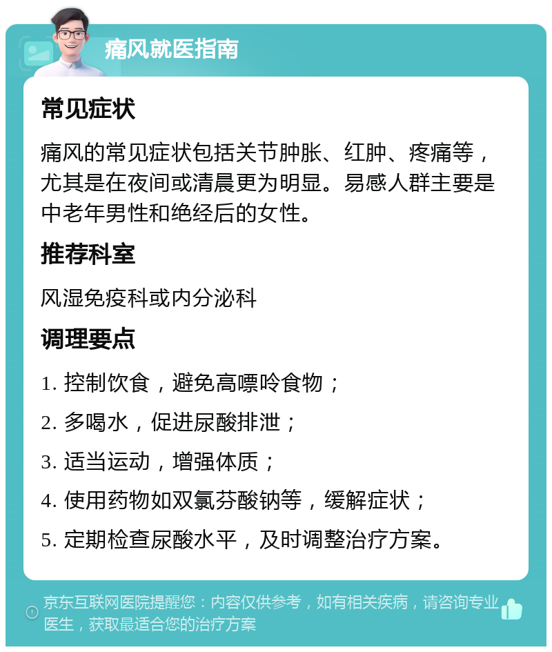 痛风就医指南 常见症状 痛风的常见症状包括关节肿胀、红肿、疼痛等，尤其是在夜间或清晨更为明显。易感人群主要是中老年男性和绝经后的女性。 推荐科室 风湿免疫科或内分泌科 调理要点 1. 控制饮食，避免高嘌呤食物； 2. 多喝水，促进尿酸排泄； 3. 适当运动，增强体质； 4. 使用药物如双氯芬酸钠等，缓解症状； 5. 定期检查尿酸水平，及时调整治疗方案。