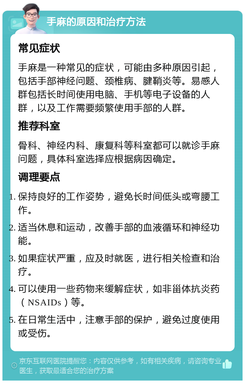 手麻的原因和治疗方法 常见症状 手麻是一种常见的症状，可能由多种原因引起，包括手部神经问题、颈椎病、腱鞘炎等。易感人群包括长时间使用电脑、手机等电子设备的人群，以及工作需要频繁使用手部的人群。 推荐科室 骨科、神经内科、康复科等科室都可以就诊手麻问题，具体科室选择应根据病因确定。 调理要点 保持良好的工作姿势，避免长时间低头或弯腰工作。 适当休息和运动，改善手部的血液循环和神经功能。 如果症状严重，应及时就医，进行相关检查和治疗。 可以使用一些药物来缓解症状，如非甾体抗炎药（NSAIDs）等。 在日常生活中，注意手部的保护，避免过度使用或受伤。