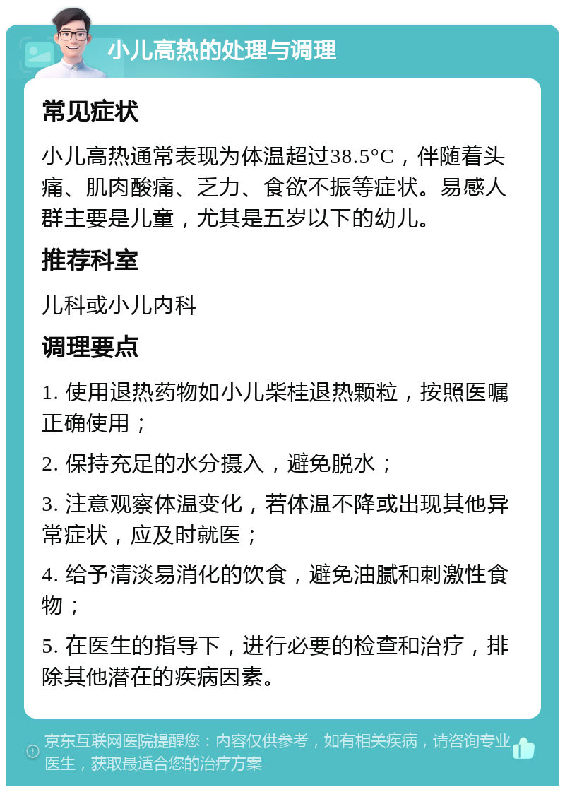 小儿高热的处理与调理 常见症状 小儿高热通常表现为体温超过38.5°C，伴随着头痛、肌肉酸痛、乏力、食欲不振等症状。易感人群主要是儿童，尤其是五岁以下的幼儿。 推荐科室 儿科或小儿内科 调理要点 1. 使用退热药物如小儿柴桂退热颗粒，按照医嘱正确使用； 2. 保持充足的水分摄入，避免脱水； 3. 注意观察体温变化，若体温不降或出现其他异常症状，应及时就医； 4. 给予清淡易消化的饮食，避免油腻和刺激性食物； 5. 在医生的指导下，进行必要的检查和治疗，排除其他潜在的疾病因素。