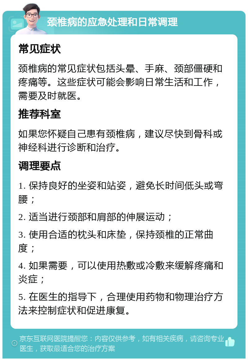 颈椎病的应急处理和日常调理 常见症状 颈椎病的常见症状包括头晕、手麻、颈部僵硬和疼痛等。这些症状可能会影响日常生活和工作，需要及时就医。 推荐科室 如果您怀疑自己患有颈椎病，建议尽快到骨科或神经科进行诊断和治疗。 调理要点 1. 保持良好的坐姿和站姿，避免长时间低头或弯腰； 2. 适当进行颈部和肩部的伸展运动； 3. 使用合适的枕头和床垫，保持颈椎的正常曲度； 4. 如果需要，可以使用热敷或冷敷来缓解疼痛和炎症； 5. 在医生的指导下，合理使用药物和物理治疗方法来控制症状和促进康复。