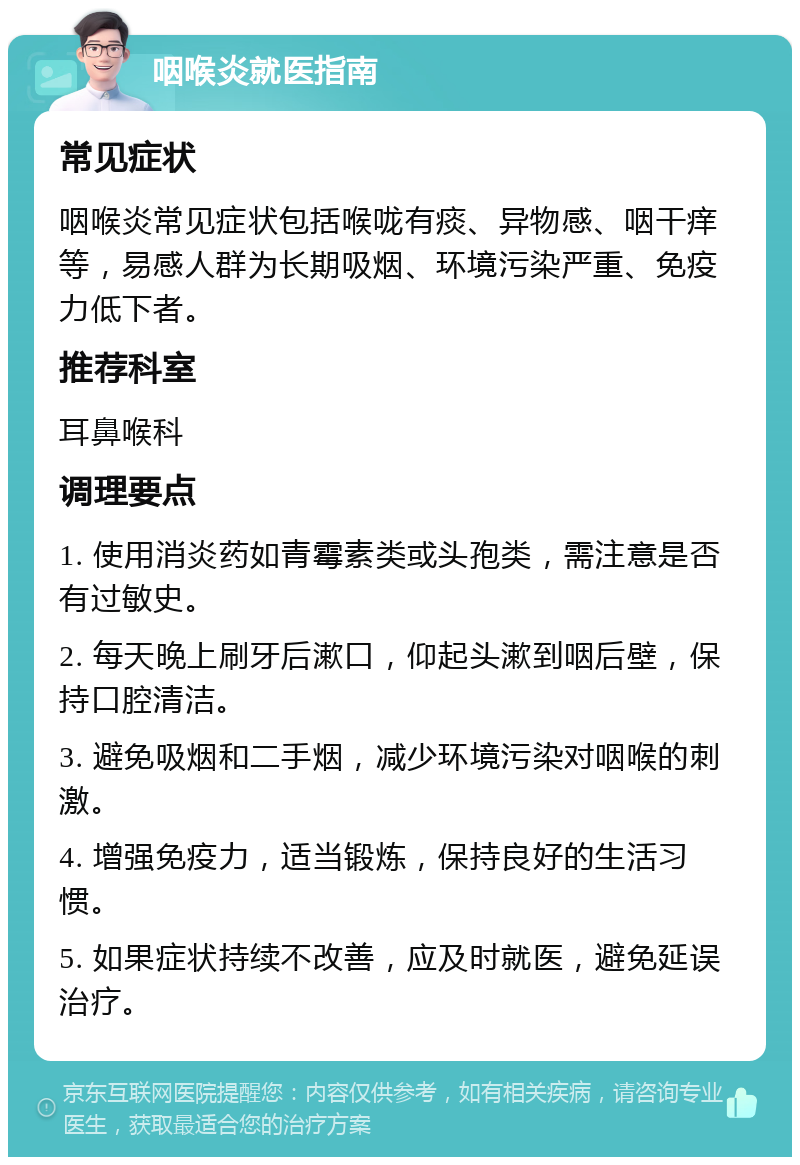 咽喉炎就医指南 常见症状 咽喉炎常见症状包括喉咙有痰、异物感、咽干痒等，易感人群为长期吸烟、环境污染严重、免疫力低下者。 推荐科室 耳鼻喉科 调理要点 1. 使用消炎药如青霉素类或头孢类，需注意是否有过敏史。 2. 每天晚上刷牙后漱口，仰起头漱到咽后壁，保持口腔清洁。 3. 避免吸烟和二手烟，减少环境污染对咽喉的刺激。 4. 增强免疫力，适当锻炼，保持良好的生活习惯。 5. 如果症状持续不改善，应及时就医，避免延误治疗。