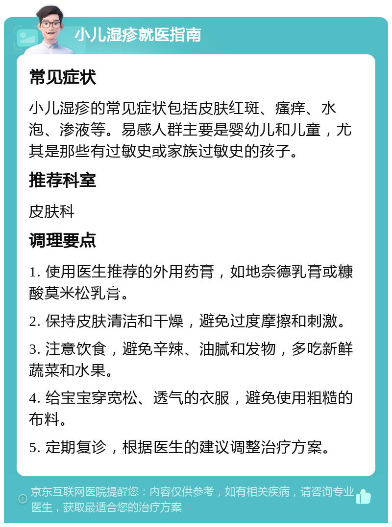 小儿湿疹就医指南 常见症状 小儿湿疹的常见症状包括皮肤红斑、瘙痒、水泡、渗液等。易感人群主要是婴幼儿和儿童，尤其是那些有过敏史或家族过敏史的孩子。 推荐科室 皮肤科 调理要点 1. 使用医生推荐的外用药膏，如地奈德乳膏或糠酸莫米松乳膏。 2. 保持皮肤清洁和干燥，避免过度摩擦和刺激。 3. 注意饮食，避免辛辣、油腻和发物，多吃新鲜蔬菜和水果。 4. 给宝宝穿宽松、透气的衣服，避免使用粗糙的布料。 5. 定期复诊，根据医生的建议调整治疗方案。