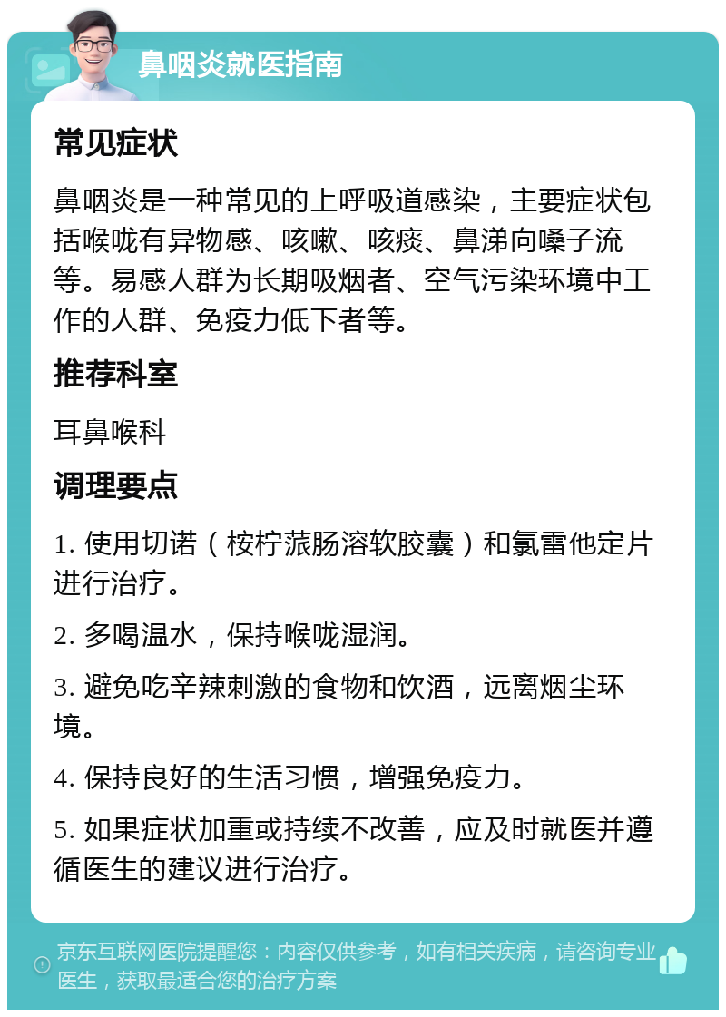 鼻咽炎就医指南 常见症状 鼻咽炎是一种常见的上呼吸道感染，主要症状包括喉咙有异物感、咳嗽、咳痰、鼻涕向嗓子流等。易感人群为长期吸烟者、空气污染环境中工作的人群、免疫力低下者等。 推荐科室 耳鼻喉科 调理要点 1. 使用切诺（桉柠蒎肠溶软胶囊）和氯雷他定片进行治疗。 2. 多喝温水，保持喉咙湿润。 3. 避免吃辛辣刺激的食物和饮酒，远离烟尘环境。 4. 保持良好的生活习惯，增强免疫力。 5. 如果症状加重或持续不改善，应及时就医并遵循医生的建议进行治疗。