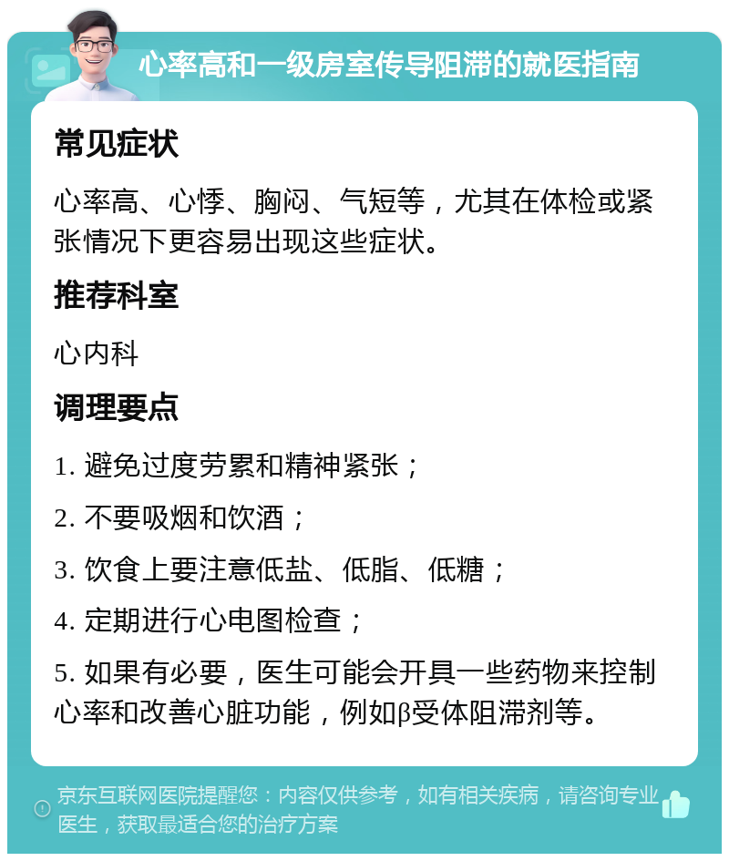 心率高和一级房室传导阻滞的就医指南 常见症状 心率高、心悸、胸闷、气短等，尤其在体检或紧张情况下更容易出现这些症状。 推荐科室 心内科 调理要点 1. 避免过度劳累和精神紧张； 2. 不要吸烟和饮酒； 3. 饮食上要注意低盐、低脂、低糖； 4. 定期进行心电图检查； 5. 如果有必要，医生可能会开具一些药物来控制心率和改善心脏功能，例如β受体阻滞剂等。