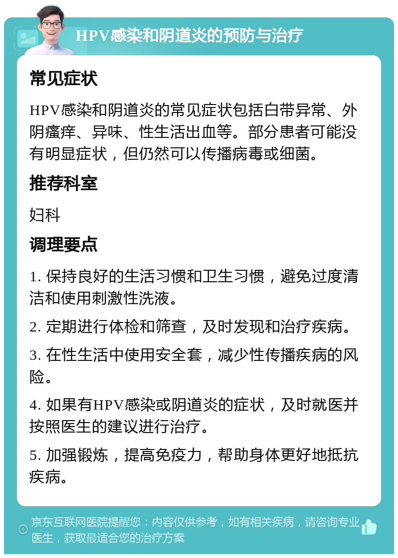 HPV感染和阴道炎的预防与治疗 常见症状 HPV感染和阴道炎的常见症状包括白带异常、外阴瘙痒、异味、性生活出血等。部分患者可能没有明显症状，但仍然可以传播病毒或细菌。 推荐科室 妇科 调理要点 1. 保持良好的生活习惯和卫生习惯，避免过度清洁和使用刺激性洗液。 2. 定期进行体检和筛查，及时发现和治疗疾病。 3. 在性生活中使用安全套，减少性传播疾病的风险。 4. 如果有HPV感染或阴道炎的症状，及时就医并按照医生的建议进行治疗。 5. 加强锻炼，提高免疫力，帮助身体更好地抵抗疾病。