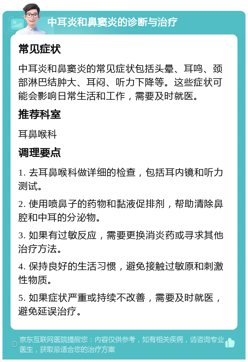 中耳炎和鼻窦炎的诊断与治疗 常见症状 中耳炎和鼻窦炎的常见症状包括头晕、耳鸣、颈部淋巴结肿大、耳闷、听力下降等。这些症状可能会影响日常生活和工作，需要及时就医。 推荐科室 耳鼻喉科 调理要点 1. 去耳鼻喉科做详细的检查，包括耳内镜和听力测试。 2. 使用喷鼻子的药物和黏液促排剂，帮助清除鼻腔和中耳的分泌物。 3. 如果有过敏反应，需要更换消炎药或寻求其他治疗方法。 4. 保持良好的生活习惯，避免接触过敏原和刺激性物质。 5. 如果症状严重或持续不改善，需要及时就医，避免延误治疗。