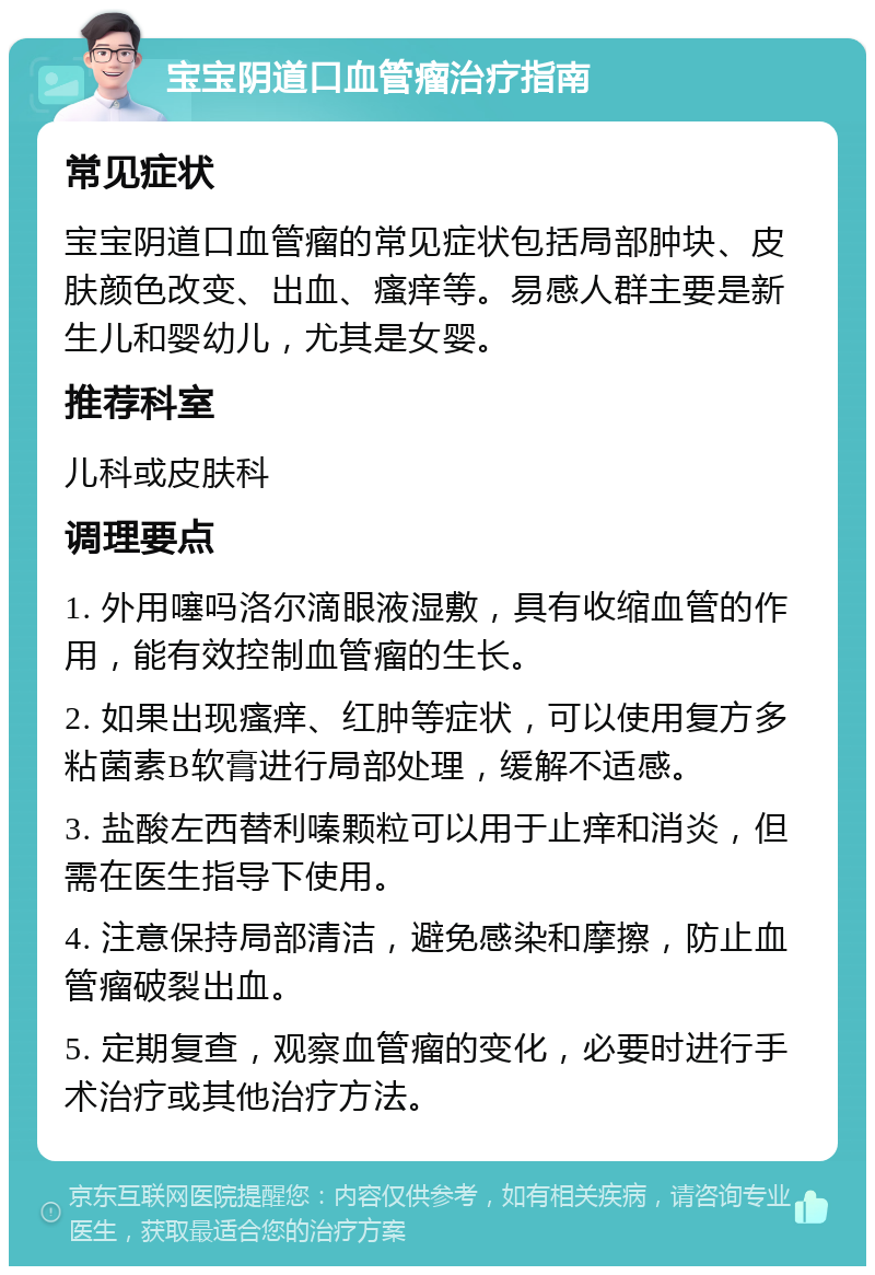 宝宝阴道口血管瘤治疗指南 常见症状 宝宝阴道口血管瘤的常见症状包括局部肿块、皮肤颜色改变、出血、瘙痒等。易感人群主要是新生儿和婴幼儿，尤其是女婴。 推荐科室 儿科或皮肤科 调理要点 1. 外用噻吗洛尔滴眼液湿敷，具有收缩血管的作用，能有效控制血管瘤的生长。 2. 如果出现瘙痒、红肿等症状，可以使用复方多粘菌素B软膏进行局部处理，缓解不适感。 3. 盐酸左西替利嗪颗粒可以用于止痒和消炎，但需在医生指导下使用。 4. 注意保持局部清洁，避免感染和摩擦，防止血管瘤破裂出血。 5. 定期复查，观察血管瘤的变化，必要时进行手术治疗或其他治疗方法。