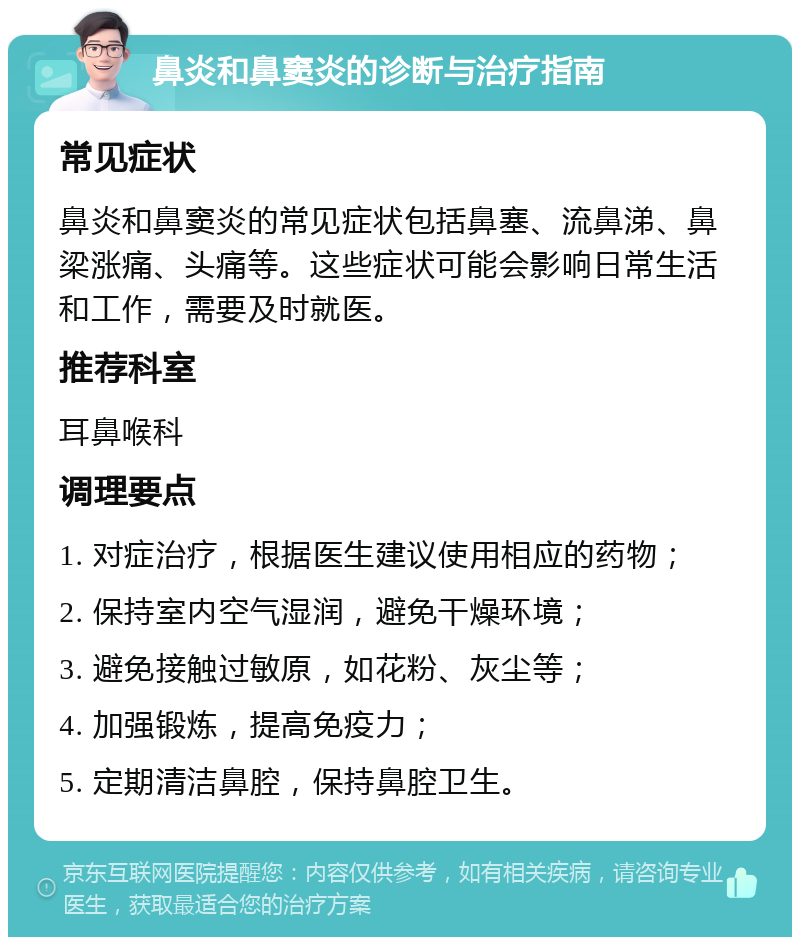 鼻炎和鼻窦炎的诊断与治疗指南 常见症状 鼻炎和鼻窦炎的常见症状包括鼻塞、流鼻涕、鼻梁涨痛、头痛等。这些症状可能会影响日常生活和工作，需要及时就医。 推荐科室 耳鼻喉科 调理要点 1. 对症治疗，根据医生建议使用相应的药物； 2. 保持室内空气湿润，避免干燥环境； 3. 避免接触过敏原，如花粉、灰尘等； 4. 加强锻炼，提高免疫力； 5. 定期清洁鼻腔，保持鼻腔卫生。