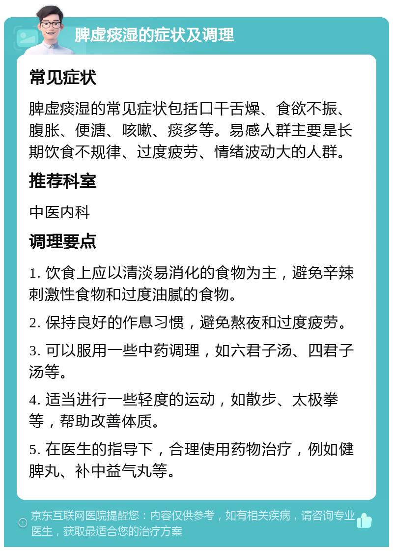 脾虚痰湿的症状及调理 常见症状 脾虚痰湿的常见症状包括口干舌燥、食欲不振、腹胀、便溏、咳嗽、痰多等。易感人群主要是长期饮食不规律、过度疲劳、情绪波动大的人群。 推荐科室 中医内科 调理要点 1. 饮食上应以清淡易消化的食物为主，避免辛辣刺激性食物和过度油腻的食物。 2. 保持良好的作息习惯，避免熬夜和过度疲劳。 3. 可以服用一些中药调理，如六君子汤、四君子汤等。 4. 适当进行一些轻度的运动，如散步、太极拳等，帮助改善体质。 5. 在医生的指导下，合理使用药物治疗，例如健脾丸、补中益气丸等。