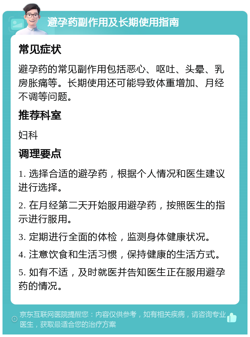 避孕药副作用及长期使用指南 常见症状 避孕药的常见副作用包括恶心、呕吐、头晕、乳房胀痛等。长期使用还可能导致体重增加、月经不调等问题。 推荐科室 妇科 调理要点 1. 选择合适的避孕药，根据个人情况和医生建议进行选择。 2. 在月经第二天开始服用避孕药，按照医生的指示进行服用。 3. 定期进行全面的体检，监测身体健康状况。 4. 注意饮食和生活习惯，保持健康的生活方式。 5. 如有不适，及时就医并告知医生正在服用避孕药的情况。