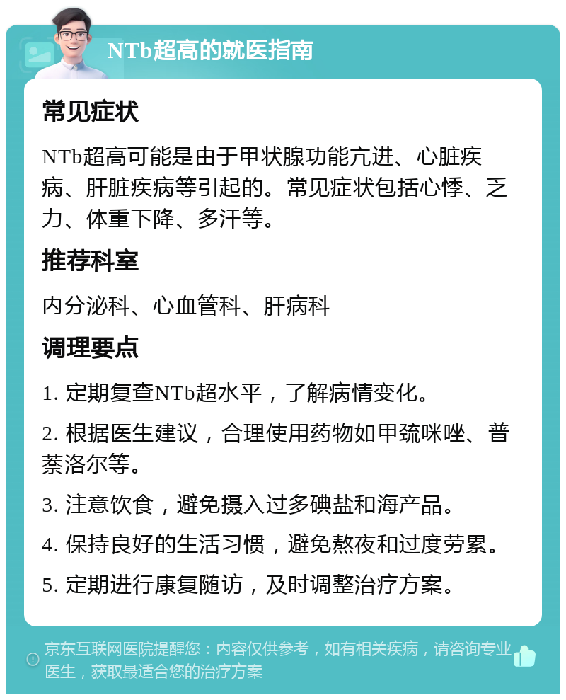 NTb超高的就医指南 常见症状 NTb超高可能是由于甲状腺功能亢进、心脏疾病、肝脏疾病等引起的。常见症状包括心悸、乏力、体重下降、多汗等。 推荐科室 内分泌科、心血管科、肝病科 调理要点 1. 定期复查NTb超水平，了解病情变化。 2. 根据医生建议，合理使用药物如甲巯咪唑、普萘洛尔等。 3. 注意饮食，避免摄入过多碘盐和海产品。 4. 保持良好的生活习惯，避免熬夜和过度劳累。 5. 定期进行康复随访，及时调整治疗方案。