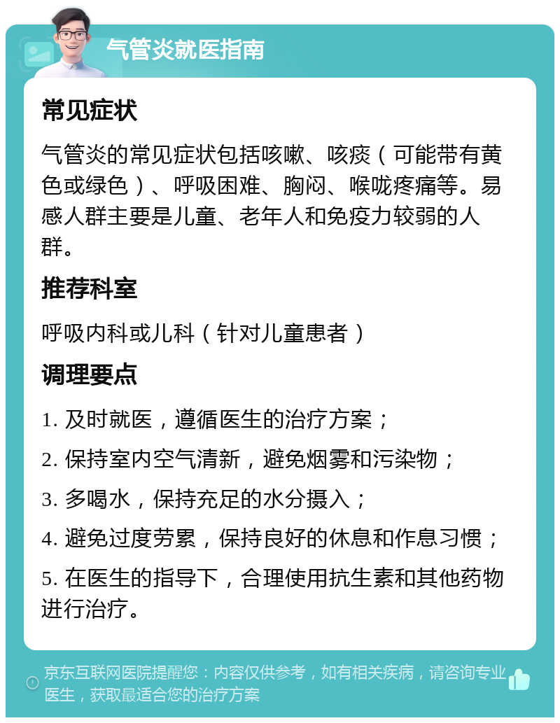 气管炎就医指南 常见症状 气管炎的常见症状包括咳嗽、咳痰（可能带有黄色或绿色）、呼吸困难、胸闷、喉咙疼痛等。易感人群主要是儿童、老年人和免疫力较弱的人群。 推荐科室 呼吸内科或儿科（针对儿童患者） 调理要点 1. 及时就医，遵循医生的治疗方案； 2. 保持室内空气清新，避免烟雾和污染物； 3. 多喝水，保持充足的水分摄入； 4. 避免过度劳累，保持良好的休息和作息习惯； 5. 在医生的指导下，合理使用抗生素和其他药物进行治疗。