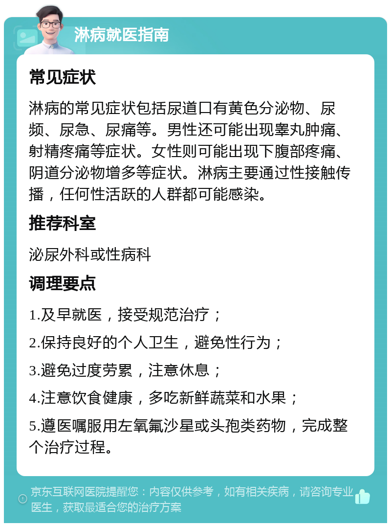 淋病就医指南 常见症状 淋病的常见症状包括尿道口有黄色分泌物、尿频、尿急、尿痛等。男性还可能出现睾丸肿痛、射精疼痛等症状。女性则可能出现下腹部疼痛、阴道分泌物增多等症状。淋病主要通过性接触传播，任何性活跃的人群都可能感染。 推荐科室 泌尿外科或性病科 调理要点 1.及早就医，接受规范治疗； 2.保持良好的个人卫生，避免性行为； 3.避免过度劳累，注意休息； 4.注意饮食健康，多吃新鲜蔬菜和水果； 5.遵医嘱服用左氧氟沙星或头孢类药物，完成整个治疗过程。