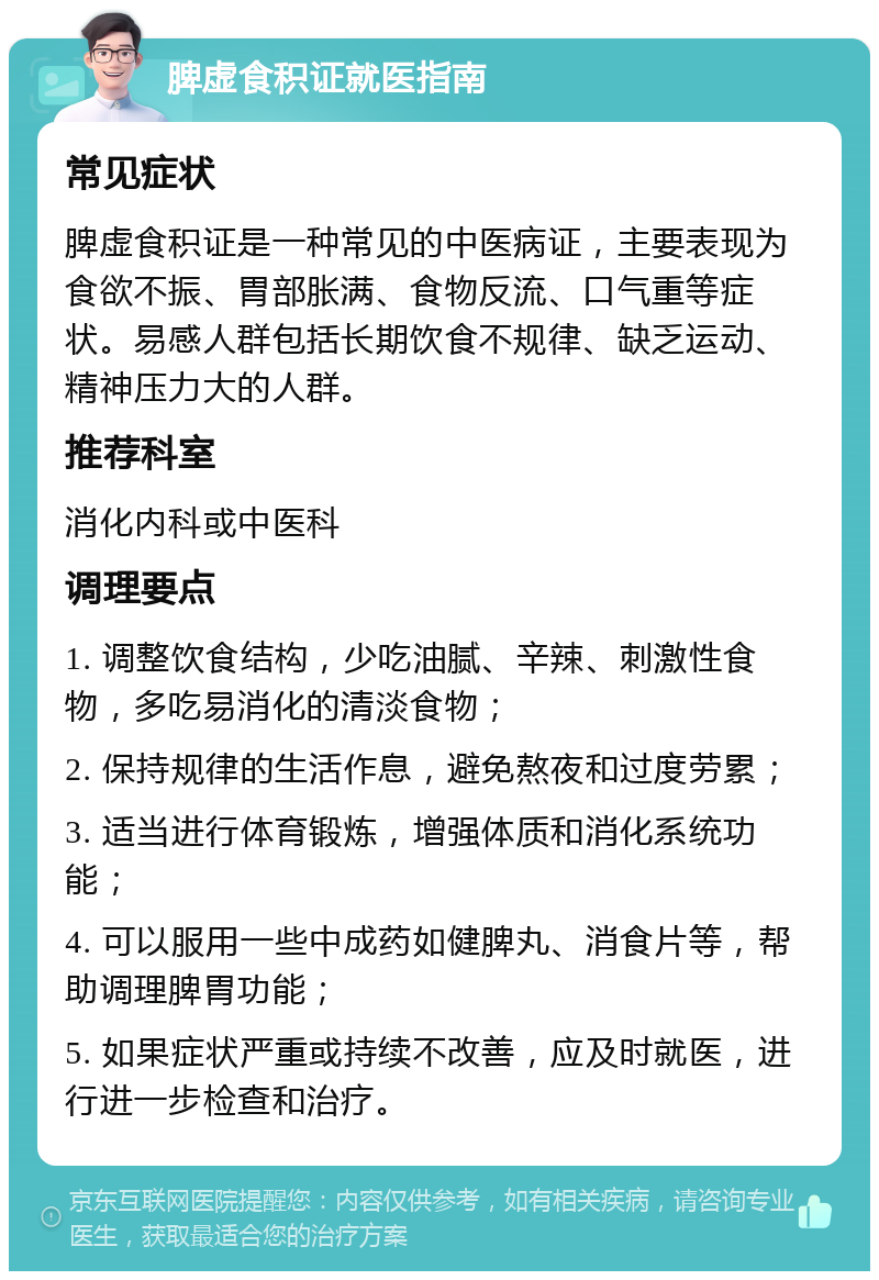 脾虚食积证就医指南 常见症状 脾虚食积证是一种常见的中医病证，主要表现为食欲不振、胃部胀满、食物反流、口气重等症状。易感人群包括长期饮食不规律、缺乏运动、精神压力大的人群。 推荐科室 消化内科或中医科 调理要点 1. 调整饮食结构，少吃油腻、辛辣、刺激性食物，多吃易消化的清淡食物； 2. 保持规律的生活作息，避免熬夜和过度劳累； 3. 适当进行体育锻炼，增强体质和消化系统功能； 4. 可以服用一些中成药如健脾丸、消食片等，帮助调理脾胃功能； 5. 如果症状严重或持续不改善，应及时就医，进行进一步检查和治疗。