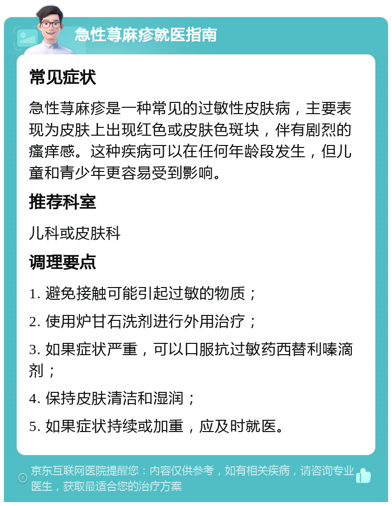 急性荨麻疹就医指南 常见症状 急性荨麻疹是一种常见的过敏性皮肤病，主要表现为皮肤上出现红色或皮肤色斑块，伴有剧烈的瘙痒感。这种疾病可以在任何年龄段发生，但儿童和青少年更容易受到影响。 推荐科室 儿科或皮肤科 调理要点 1. 避免接触可能引起过敏的物质； 2. 使用炉甘石洗剂进行外用治疗； 3. 如果症状严重，可以口服抗过敏药西替利嗪滴剂； 4. 保持皮肤清洁和湿润； 5. 如果症状持续或加重，应及时就医。