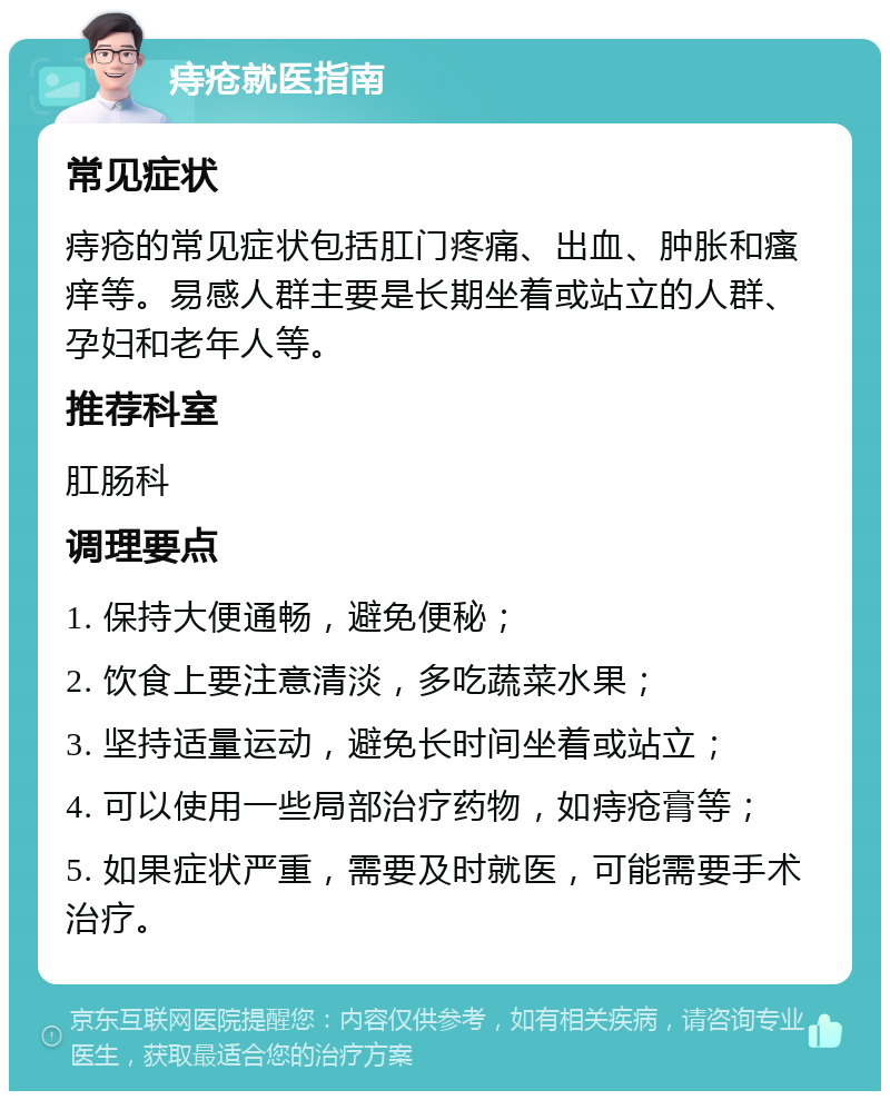 痔疮就医指南 常见症状 痔疮的常见症状包括肛门疼痛、出血、肿胀和瘙痒等。易感人群主要是长期坐着或站立的人群、孕妇和老年人等。 推荐科室 肛肠科 调理要点 1. 保持大便通畅，避免便秘； 2. 饮食上要注意清淡，多吃蔬菜水果； 3. 坚持适量运动，避免长时间坐着或站立； 4. 可以使用一些局部治疗药物，如痔疮膏等； 5. 如果症状严重，需要及时就医，可能需要手术治疗。