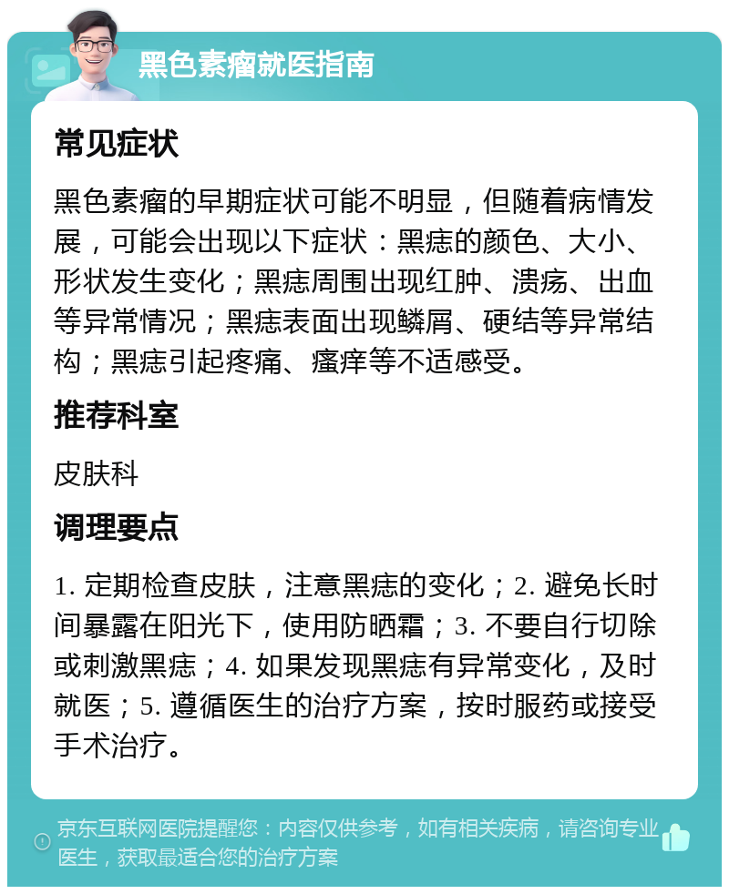 黑色素瘤就医指南 常见症状 黑色素瘤的早期症状可能不明显，但随着病情发展，可能会出现以下症状：黑痣的颜色、大小、形状发生变化；黑痣周围出现红肿、溃疡、出血等异常情况；黑痣表面出现鳞屑、硬结等异常结构；黑痣引起疼痛、瘙痒等不适感受。 推荐科室 皮肤科 调理要点 1. 定期检查皮肤，注意黑痣的变化；2. 避免长时间暴露在阳光下，使用防晒霜；3. 不要自行切除或刺激黑痣；4. 如果发现黑痣有异常变化，及时就医；5. 遵循医生的治疗方案，按时服药或接受手术治疗。