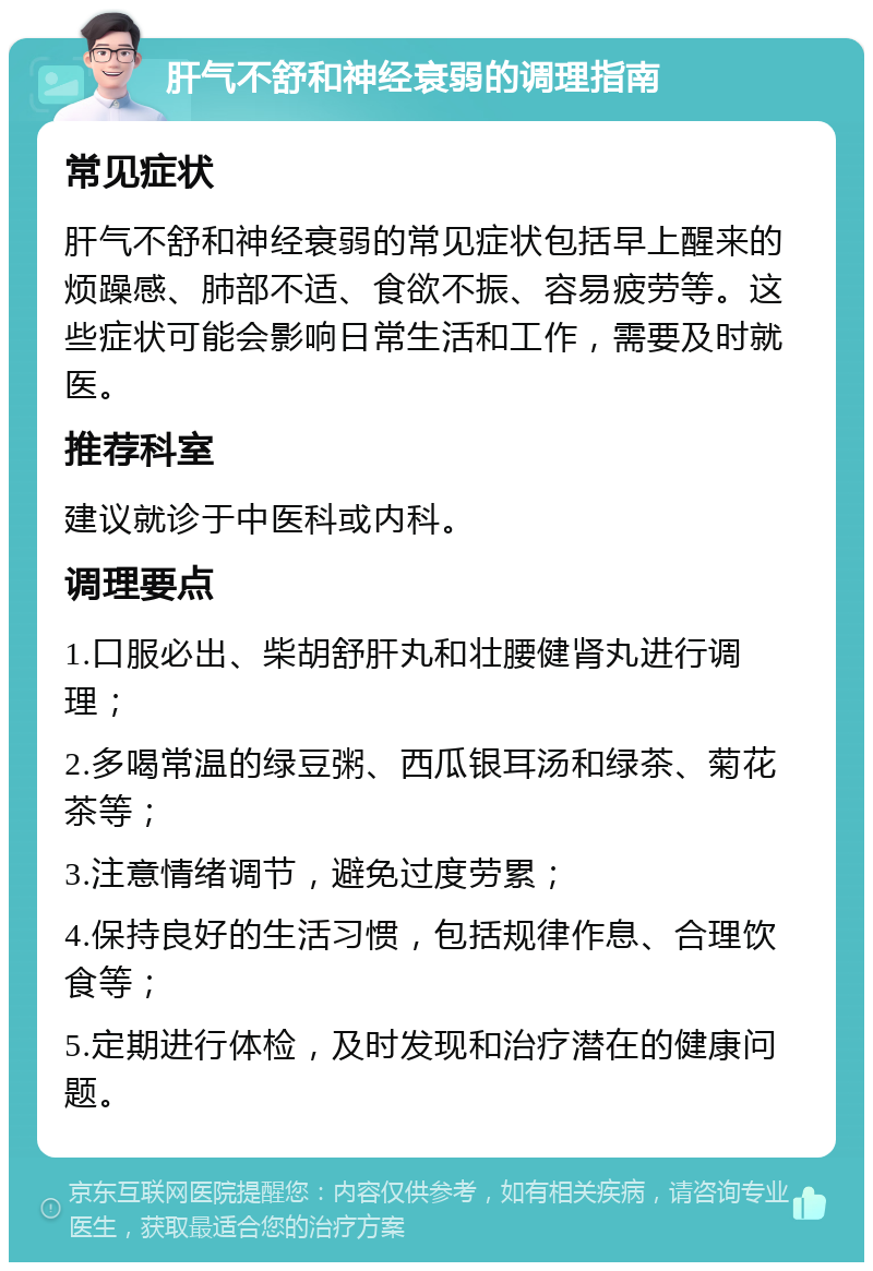 肝气不舒和神经衰弱的调理指南 常见症状 肝气不舒和神经衰弱的常见症状包括早上醒来的烦躁感、肺部不适、食欲不振、容易疲劳等。这些症状可能会影响日常生活和工作，需要及时就医。 推荐科室 建议就诊于中医科或内科。 调理要点 1.口服必出、柴胡舒肝丸和壮腰健肾丸进行调理； 2.多喝常温的绿豆粥、西瓜银耳汤和绿茶、菊花茶等； 3.注意情绪调节，避免过度劳累； 4.保持良好的生活习惯，包括规律作息、合理饮食等； 5.定期进行体检，及时发现和治疗潜在的健康问题。