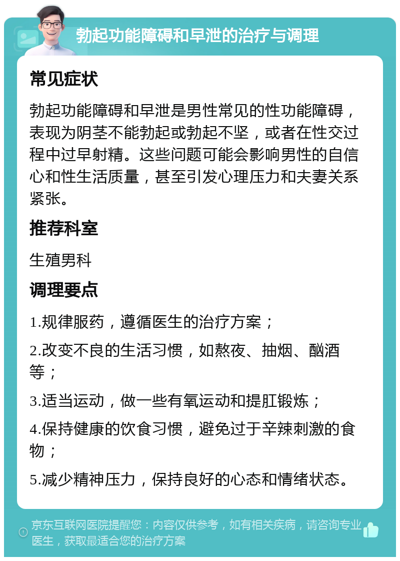 勃起功能障碍和早泄的治疗与调理 常见症状 勃起功能障碍和早泄是男性常见的性功能障碍，表现为阴茎不能勃起或勃起不坚，或者在性交过程中过早射精。这些问题可能会影响男性的自信心和性生活质量，甚至引发心理压力和夫妻关系紧张。 推荐科室 生殖男科 调理要点 1.规律服药，遵循医生的治疗方案； 2.改变不良的生活习惯，如熬夜、抽烟、酗酒等； 3.适当运动，做一些有氧运动和提肛锻炼； 4.保持健康的饮食习惯，避免过于辛辣刺激的食物； 5.减少精神压力，保持良好的心态和情绪状态。