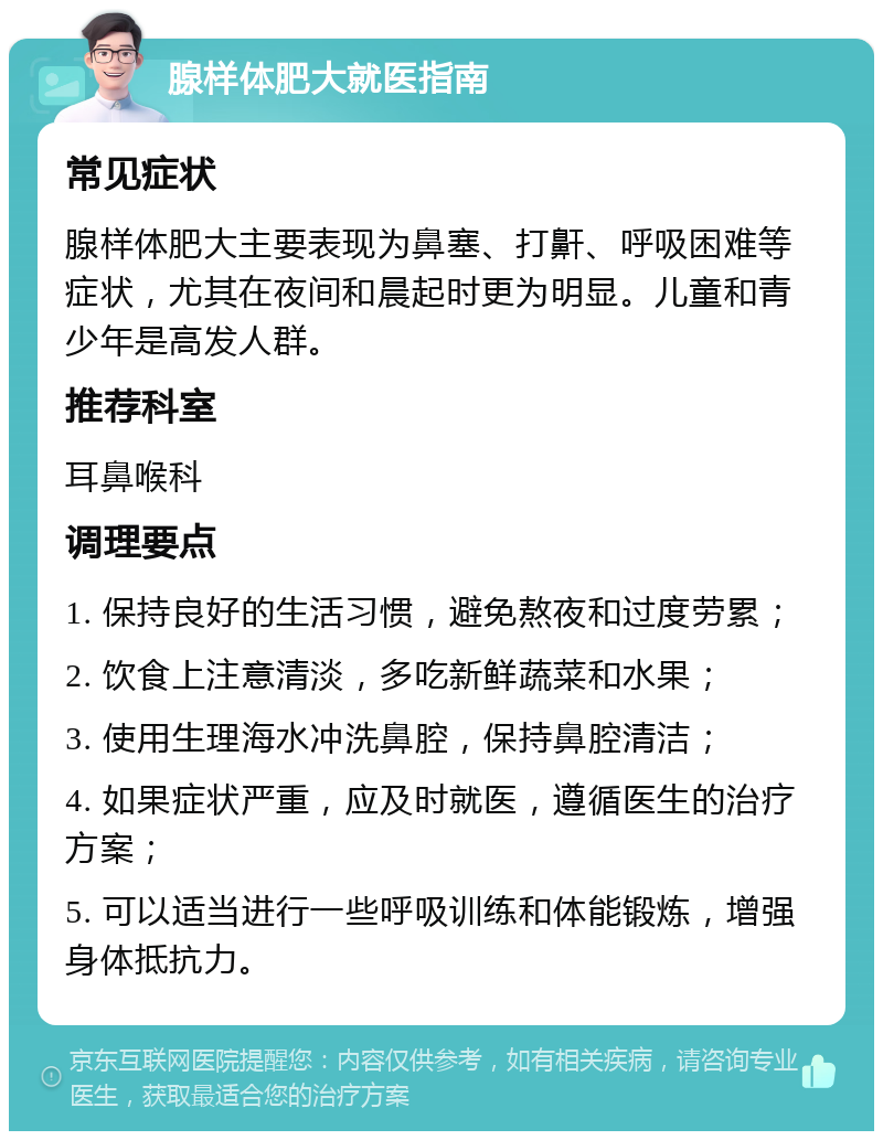 腺样体肥大就医指南 常见症状 腺样体肥大主要表现为鼻塞、打鼾、呼吸困难等症状，尤其在夜间和晨起时更为明显。儿童和青少年是高发人群。 推荐科室 耳鼻喉科 调理要点 1. 保持良好的生活习惯，避免熬夜和过度劳累； 2. 饮食上注意清淡，多吃新鲜蔬菜和水果； 3. 使用生理海水冲洗鼻腔，保持鼻腔清洁； 4. 如果症状严重，应及时就医，遵循医生的治疗方案； 5. 可以适当进行一些呼吸训练和体能锻炼，增强身体抵抗力。