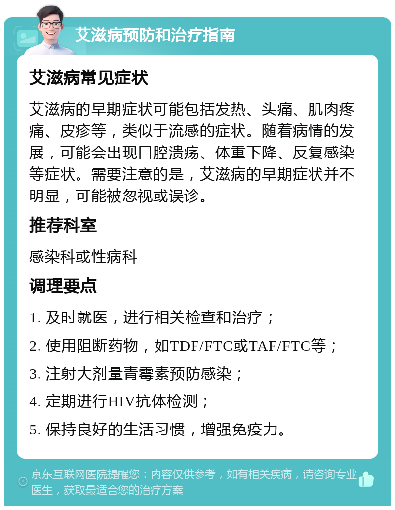 艾滋病预防和治疗指南 艾滋病常见症状 艾滋病的早期症状可能包括发热、头痛、肌肉疼痛、皮疹等，类似于流感的症状。随着病情的发展，可能会出现口腔溃疡、体重下降、反复感染等症状。需要注意的是，艾滋病的早期症状并不明显，可能被忽视或误诊。 推荐科室 感染科或性病科 调理要点 1. 及时就医，进行相关检查和治疗； 2. 使用阻断药物，如TDF/FTC或TAF/FTC等； 3. 注射大剂量青霉素预防感染； 4. 定期进行HIV抗体检测； 5. 保持良好的生活习惯，增强免疫力。